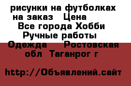 рисунки на футболках на заказ › Цена ­ 600 - Все города Хобби. Ручные работы » Одежда   . Ростовская обл.,Таганрог г.